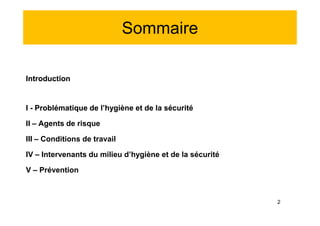 Sommaire
Introduction
I - Problématique de l’hygiène et de la sécurité
II – Agents de risque
III – Conditions de travail
IV – Intervenants du milieu d’hygiène et de la sécurité
V – Prévention
Introduction
I - Problématique de l’hygiène et de la sécurité
II – Agents de risque
III – Conditions de travail
IV – Intervenants du milieu d’hygiène et de la sécurité
V – Prévention
2
 