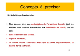 Concepts à préciser
D - Maladies professionnelles
 Mais encore, c’est une perturbation de l’organisme humain dont les
sources sont surtout attribuables aux conditions de travail, que ce
soit:
 dans le contenu des tâches,
 le poste de travail,
 ou toutes autres conditions telles que le stress organisationnel, la
qualité de vie au travail.
D - Maladies professionnelles
 Mais encore, c’est une perturbation de l’organisme humain dont les
sources sont surtout attribuables aux conditions de travail, que ce
soit:
 dans le contenu des tâches,
 le poste de travail,
 ou toutes autres conditions telles que le stress organisationnel, la
qualité de vie au travail.
20
 