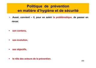 Politique de prévention
en matière d’hygiène et de sécurité
 Aussi, convient – il, pour en saisir la problématique, de passer en
revue:
 son contenu,
 son évolution,
 ses objectifs,
 le rôle des acteurs de la prévention.
 Aussi, convient – il, pour en saisir la problématique, de passer en
revue:
 son contenu,
 son évolution,
 ses objectifs,
 le rôle des acteurs de la prévention.
200
 