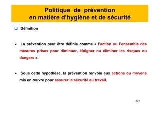 Politique de prévention
en matière d’hygiène et de sécurité
 Définition
 La prévention peut être définie comme « l’action ou l’ensemble des
mesures prises pour diminuer, éloigner ou éliminer les risques ou
dangers ».
 Sous cette hypothèse, la prévention renvoie aux actions ou moyens
mis en œuvre pour assurer la sécurité au travail.
 Définition
 La prévention peut être définie comme « l’action ou l’ensemble des
mesures prises pour diminuer, éloigner ou éliminer les risques ou
dangers ».
 Sous cette hypothèse, la prévention renvoie aux actions ou moyens
mis en œuvre pour assurer la sécurité au travail.
201
 