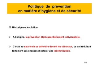 Politique de prévention
en matière d’hygiène et de sécurité
 Historique et évolution
 A l’origine, la prévention était essentiellement individualiste.
 C’était au salarié de se défendre devant les tribunaux, ce qui réduisait
fortement ses chances d’obtenir une indemnisation.
 Historique et évolution
 A l’origine, la prévention était essentiellement individualiste.
 C’était au salarié de se défendre devant les tribunaux, ce qui réduisait
fortement ses chances d’obtenir une indemnisation.
202
 