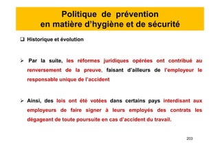 Politique de prévention
en matière d’hygiène et de sécurité
 Historique et évolution
 Par la suite, les réformes juridiques opérées ont contribué au
renversement de la preuve, faisant d’ailleurs de l’employeur le
responsable unique de l’accident
 Ainsi, des lois ont été votées dans certains pays interdisant aux
employeurs de faire signer à leurs employés des contrats les
dégageant de toute poursuite en cas d’accident du travail.
 Historique et évolution
 Par la suite, les réformes juridiques opérées ont contribué au
renversement de la preuve, faisant d’ailleurs de l’employeur le
responsable unique de l’accident
 Ainsi, des lois ont été votées dans certains pays interdisant aux
employeurs de faire signer à leurs employés des contrats les
dégageant de toute poursuite en cas d’accident du travail.
203
 