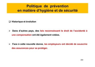 Politique de prévention
en matière d’hygiène et de sécurité
 Historique et évolution
 Dans d’autres pays, des lois reconnaissant le droit de l’accidenté à
une compensation ont été également votées.
 Face à cette nouvelle donne, les employeurs ont décidé de souscrire
des assurances pour se protéger.
 Historique et évolution
 Dans d’autres pays, des lois reconnaissant le droit de l’accidenté à
une compensation ont été également votées.
 Face à cette nouvelle donne, les employeurs ont décidé de souscrire
des assurances pour se protéger.
204
 