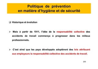 Politique de prévention
en matière d’hygiène et de sécurité
 Historique et évolution
 Mais à partir de 1911, l’idée de la responsabilité collective des
accidents de travail commença à progresser dans les milieux
professionnels.
 C’est ainsi que les pays développés adoptèrent des lois attribuant
aux employeurs la responsabilité collective des accidents de travail.
 Historique et évolution
 Mais à partir de 1911, l’idée de la responsabilité collective des
accidents de travail commença à progresser dans les milieux
professionnels.
 C’est ainsi que les pays développés adoptèrent des lois attribuant
aux employeurs la responsabilité collective des accidents de travail.
205
 
