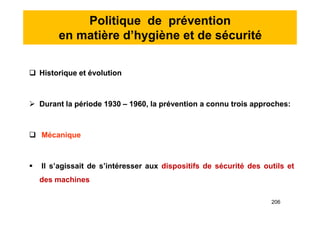 Politique de prévention
en matière d’hygiène et de sécurité
 Historique et évolution
 Durant la période 1930 – 1960, la prévention a connu trois approches:
 Mécanique
 Il s’agissait de s’intéresser aux dispositifs de sécurité des outils et
des machines
 Historique et évolution
 Durant la période 1930 – 1960, la prévention a connu trois approches:
 Mécanique
 Il s’agissait de s’intéresser aux dispositifs de sécurité des outils et
des machines
206
 