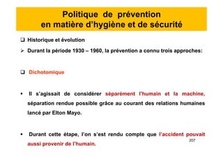 Politique de prévention
en matière d’hygiène et de sécurité
 Historique et évolution
 Durant la période 1930 – 1960, la prévention a connu trois approches:
 Dichotomique
 Il s’agissait de considérer séparément l’humain et la machine,
séparation rendue possible grâce au courant des relations humaines
lancé par Elton Mayo.
 Durant cette étape, l’on s’est rendu compte que l’accident pouvait
aussi provenir de l’humain.
 Historique et évolution
 Durant la période 1930 – 1960, la prévention a connu trois approches:
 Dichotomique
 Il s’agissait de considérer séparément l’humain et la machine,
séparation rendue possible grâce au courant des relations humaines
lancé par Elton Mayo.
 Durant cette étape, l’on s’est rendu compte que l’accident pouvait
aussi provenir de l’humain.
207
 