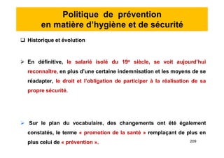 Politique de prévention
en matière d’hygiène et de sécurité
 Historique et évolution
 En définitive, le salarié isolé du 19e siècle, se voit aujourd’hui
reconnaître, en plus d’une certaine indemnisation et les moyens de se
réadapter, le droit et l’obligation de participer à la réalisation de sa
propre sécurité.
 Sur le plan du vocabulaire, des changements ont été également
constatés, le terme « promotion de la santé » remplaçant de plus en
plus celui de « prévention ».
 Historique et évolution
 En définitive, le salarié isolé du 19e siècle, se voit aujourd’hui
reconnaître, en plus d’une certaine indemnisation et les moyens de se
réadapter, le droit et l’obligation de participer à la réalisation de sa
propre sécurité.
 Sur le plan du vocabulaire, des changements ont été également
constatés, le terme « promotion de la santé » remplaçant de plus en
plus celui de « prévention ». 209
 