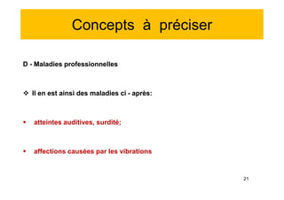 Concepts à préciser
D - Maladies professionnelles
 Il en est ainsi des maladies ci - après:
 atteintes auditives, surdité;
 affections causées par les vibrations
D - Maladies professionnelles
 Il en est ainsi des maladies ci - après:
 atteintes auditives, surdité;
 affections causées par les vibrations
21
 