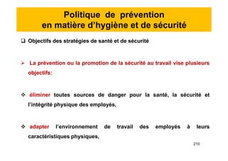 Politique de prévention
en matière d’hygiène et de sécurité
 Objectifs des stratégies de santé et de sécurité
 La prévention ou la promotion de la sécurité au travail vise plusieurs
objectifs:
 éliminer toutes sources de danger pour la santé, la sécurité et
l’intégrité physique des employés,
 adapter l’environnement de travail des employés à leurs
caractéristiques physiques,
 Objectifs des stratégies de santé et de sécurité
 La prévention ou la promotion de la sécurité au travail vise plusieurs
objectifs:
 éliminer toutes sources de danger pour la santé, la sécurité et
l’intégrité physique des employés,
 adapter l’environnement de travail des employés à leurs
caractéristiques physiques,
210
 