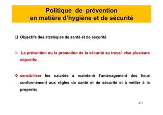 Politique de prévention
en matière d’hygiène et de sécurité
 Objectifs des stratégies de santé et de sécurité
 La prévention ou la promotion de la sécurité au travail vise plusieurs
objectifs:
 sensibiliser les salariés à maintenir l’aménagement des lieux
conformément aux règles de santé et de sécurité et à veiller à la
propreté;
 Objectifs des stratégies de santé et de sécurité
 La prévention ou la promotion de la sécurité au travail vise plusieurs
objectifs:
 sensibiliser les salariés à maintenir l’aménagement des lieux
conformément aux règles de santé et de sécurité et à veiller à la
propreté;
211
 