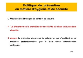 Politique de prévention
en matière d’hygiène et de sécurité
 Objectifs des stratégies de santé et de sécurité
 La prévention ou la promotion de la sécurité au travail vise plusieurs
objectifs:
 assurer la protection du revenu du salarié, en cas d’accident ou de
maladies professionnelles, par le biais d’une indemnisation
suffisante,
 Objectifs des stratégies de santé et de sécurité
 La prévention ou la promotion de la sécurité au travail vise plusieurs
objectifs:
 assurer la protection du revenu du salarié, en cas d’accident ou de
maladies professionnelles, par le biais d’une indemnisation
suffisante,
212
 