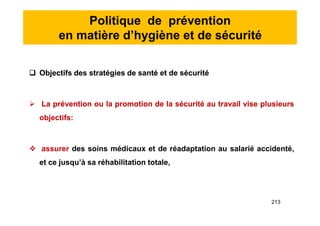 Politique de prévention
en matière d’hygiène et de sécurité
 Objectifs des stratégies de santé et de sécurité
 La prévention ou la promotion de la sécurité au travail vise plusieurs
objectifs:
 assurer des soins médicaux et de réadaptation au salarié accidenté,
et ce jusqu’à sa réhabilitation totale,
 Objectifs des stratégies de santé et de sécurité
 La prévention ou la promotion de la sécurité au travail vise plusieurs
objectifs:
 assurer des soins médicaux et de réadaptation au salarié accidenté,
et ce jusqu’à sa réhabilitation totale,
213
 