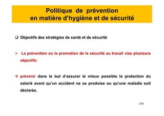 Politique de prévention
en matière d’hygiène et de sécurité
 Objectifs des stratégies de santé et de sécurité
 La prévention ou la promotion de la sécurité au travail vise plusieurs
objectifs:
 prévenir dans le but d’assurer le mieux possible la protection du
salarié avant qu’un accident ne se produise ou qu’une maladie soit
déclarée,
 Objectifs des stratégies de santé et de sécurité
 La prévention ou la promotion de la sécurité au travail vise plusieurs
objectifs:
 prévenir dans le but d’assurer le mieux possible la protection du
salarié avant qu’un accident ne se produise ou qu’une maladie soit
déclarée,
214
 