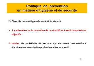 Politique de prévention
en matière d’hygiène et de sécurité
 Objectifs des stratégies de santé et de sécurité
 La prévention ou la promotion de la sécurité au travail vise plusieurs
objectifs:
 réduire les problèmes de sécurité qui entraînent une multitude
d’accidents et de maladies professionnelles au travail,
 Objectifs des stratégies de santé et de sécurité
 La prévention ou la promotion de la sécurité au travail vise plusieurs
objectifs:
 réduire les problèmes de sécurité qui entraînent une multitude
d’accidents et de maladies professionnelles au travail,
215
 