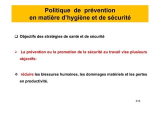 Politique de prévention
en matière d’hygiène et de sécurité
 Objectifs des stratégies de santé et de sécurité
 La prévention ou la promotion de la sécurité au travail vise plusieurs
objectifs:
 réduire les blessures humaines, les dommages matériels et les pertes
en productivité.
 Objectifs des stratégies de santé et de sécurité
 La prévention ou la promotion de la sécurité au travail vise plusieurs
objectifs:
 réduire les blessures humaines, les dommages matériels et les pertes
en productivité.
216
 
