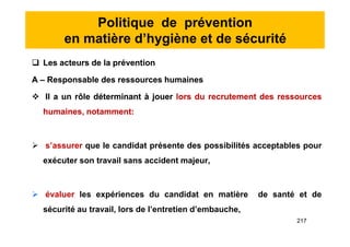 Politique de prévention
en matière d’hygiène et de sécurité
 Les acteurs de la prévention
A – Responsable des ressources humaines
 Il a un rôle déterminant à jouer lors du recrutement des ressources
humaines, notamment:
 s’assurer que le candidat présente des possibilités acceptables pour
exécuter son travail sans accident majeur,
 évaluer les expériences du candidat en matière de santé et de
sécurité au travail, lors de l’entretien d’embauche,
 Les acteurs de la prévention
A – Responsable des ressources humaines
 Il a un rôle déterminant à jouer lors du recrutement des ressources
humaines, notamment:
 s’assurer que le candidat présente des possibilités acceptables pour
exécuter son travail sans accident majeur,
 évaluer les expériences du candidat en matière de santé et de
sécurité au travail, lors de l’entretien d’embauche,
217
 