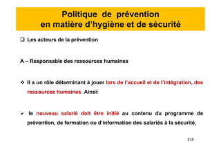 Politique de prévention
en matière d’hygiène et de sécurité
 Les acteurs de la prévention
A – Responsable des ressources humaines
 Il a un rôle déterminant à jouer lors de l’accueil et de l’intégration, des
ressources humaines. Ainsi:
 le nouveau salarié doit être initié au contenu du programme de
prévention, de formation ou d’information des salariés à la sécurité,
 Les acteurs de la prévention
A – Responsable des ressources humaines
 Il a un rôle déterminant à jouer lors de l’accueil et de l’intégration, des
ressources humaines. Ainsi:
 le nouveau salarié doit être initié au contenu du programme de
prévention, de formation ou d’information des salariés à la sécurité,
218
 