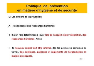 Politique de prévention
en matière d’hygiène et de sécurité
 Les acteurs de la prévention
A – Responsable des ressources humaines
 Il a un rôle déterminant à jouer lors de l’accueil et de l’intégration, des
ressources humaines. Ainsi:
 le nouveau salarié doit être informé, dès les premières semaines de
travail, des politiques, pratiques et règlements de l’organisation en
matière de sécurité.
 Les acteurs de la prévention
A – Responsable des ressources humaines
 Il a un rôle déterminant à jouer lors de l’accueil et de l’intégration, des
ressources humaines. Ainsi:
 le nouveau salarié doit être informé, dès les premières semaines de
travail, des politiques, pratiques et règlements de l’organisation en
matière de sécurité.
219
 