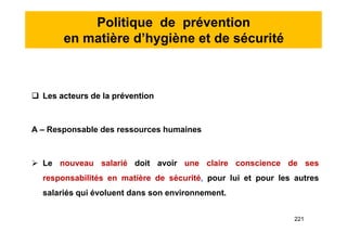 Politique de prévention
en matière d’hygiène et de sécurité
 Les acteurs de la prévention
A – Responsable des ressources humaines
 Le nouveau salarié doit avoir une claire conscience de ses
responsabilités en matière de sécurité, pour lui et pour les autres
salariés qui évoluent dans son environnement.
 Les acteurs de la prévention
A – Responsable des ressources humaines
 Le nouveau salarié doit avoir une claire conscience de ses
responsabilités en matière de sécurité, pour lui et pour les autres
salariés qui évoluent dans son environnement.
221
 