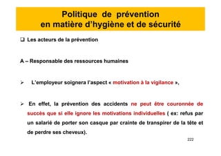 Politique de prévention
en matière d’hygiène et de sécurité
 Les acteurs de la prévention
A – Responsable des ressources humaines
 L’employeur soignera l’aspect « motivation à la vigilance »,
 En effet, la prévention des accidents ne peut être couronnée de
succès que si elle ignore les motivations individuelles ( ex: refus par
un salarié de porter son casque par crainte de transpirer de la tête et
de perdre ses cheveux).
 Les acteurs de la prévention
A – Responsable des ressources humaines
 L’employeur soignera l’aspect « motivation à la vigilance »,
 En effet, la prévention des accidents ne peut être couronnée de
succès que si elle ignore les motivations individuelles ( ex: refus par
un salarié de porter son casque par crainte de transpirer de la tête et
de perdre ses cheveux).
222
 
