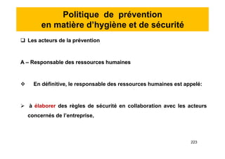 Politique de prévention
en matière d’hygiène et de sécurité
 Les acteurs de la prévention
A – Responsable des ressources humaines
 En définitive, le responsable des ressources humaines est appelé:
 à élaborer des règles de sécurité en collaboration avec les acteurs
concernés de l’entreprise,
 Les acteurs de la prévention
A – Responsable des ressources humaines
 En définitive, le responsable des ressources humaines est appelé:
 à élaborer des règles de sécurité en collaboration avec les acteurs
concernés de l’entreprise,
223
 