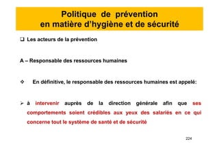 Politique de prévention
en matière d’hygiène et de sécurité
 Les acteurs de la prévention
A – Responsable des ressources humaines
 En définitive, le responsable des ressources humaines est appelé:
 à intervenir auprès de la direction générale afin que ses
comportements soient crédibles aux yeux des salariés en ce qui
concerne tout le système de santé et de sécurité
 Les acteurs de la prévention
A – Responsable des ressources humaines
 En définitive, le responsable des ressources humaines est appelé:
 à intervenir auprès de la direction générale afin que ses
comportements soient crédibles aux yeux des salariés en ce qui
concerne tout le système de santé et de sécurité
224
 