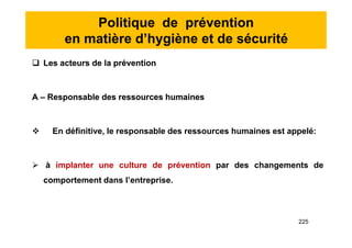 Politique de prévention
en matière d’hygiène et de sécurité
 Les acteurs de la prévention
A – Responsable des ressources humaines
 En définitive, le responsable des ressources humaines est appelé:
 à implanter une culture de prévention par des changements de
comportement dans l’entreprise.
 Les acteurs de la prévention
A – Responsable des ressources humaines
 En définitive, le responsable des ressources humaines est appelé:
 à implanter une culture de prévention par des changements de
comportement dans l’entreprise.
225
 