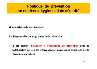 Politique de prévention
en matière d’hygiène et de sécurité
 Les acteurs de la prévention
B – Responsable du programme de la prévention
 Il est chargé d’élaborer le programme de prévention avec la
collaboration de tous les intervenants et organismes concernés par le
bien – être du salarié.
 Les acteurs de la prévention
B – Responsable du programme de la prévention
 Il est chargé d’élaborer le programme de prévention avec la
collaboration de tous les intervenants et organismes concernés par le
bien – être du salarié.
226
 
