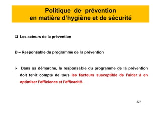 Politique de prévention
en matière d’hygiène et de sécurité
 Les acteurs de la prévention
B – Responsable du programme de la prévention
 Dans sa démarche, le responsable du programme de la prévention
doit tenir compte de tous les facteurs susceptible de l’aider à en
optimiser l’efficience et l’efficacité.
 Les acteurs de la prévention
B – Responsable du programme de la prévention
 Dans sa démarche, le responsable du programme de la prévention
doit tenir compte de tous les facteurs susceptible de l’aider à en
optimiser l’efficience et l’efficacité.
227
 