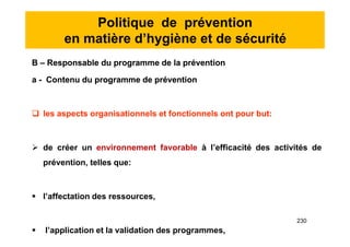 Politique de prévention
en matière d’hygiène et de sécurité
B – Responsable du programme de la prévention
a - Contenu du programme de prévention
 les aspects organisationnels et fonctionnels ont pour but:
 de créer un environnement favorable à l’efficacité des activités de
prévention, telles que:
 l’affectation des ressources,
 l’application et la validation des programmes,
B – Responsable du programme de la prévention
a - Contenu du programme de prévention
 les aspects organisationnels et fonctionnels ont pour but:
 de créer un environnement favorable à l’efficacité des activités de
prévention, telles que:
 l’affectation des ressources,
 l’application et la validation des programmes,
230
 