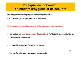 Politique de prévention
en matière d’hygiène et de sécurité
B – Responsable du programme de la prévention
a - Contenu du programme de prévention
 les aspects organisationnels et fonctionnels ont pour but:
 de créer un environnement favorable à l’efficacité des activités de
prévention, telles que:
 l’identification des facteurs de risque,
 la conformité aux normes et règlements,
B – Responsable du programme de la prévention
a - Contenu du programme de prévention
 les aspects organisationnels et fonctionnels ont pour but:
 de créer un environnement favorable à l’efficacité des activités de
prévention, telles que:
 l’identification des facteurs de risque,
 la conformité aux normes et règlements,
231
 