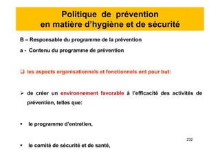 Politique de prévention
en matière d’hygiène et de sécurité
B – Responsable du programme de la prévention
a - Contenu du programme de prévention
 les aspects organisationnels et fonctionnels ont pour but:
 de créer un environnement favorable à l’efficacité des activités de
prévention, telles que:
 le programme d’entretien,
 le comité de sécurité et de santé,
B – Responsable du programme de la prévention
a - Contenu du programme de prévention
 les aspects organisationnels et fonctionnels ont pour but:
 de créer un environnement favorable à l’efficacité des activités de
prévention, telles que:
 le programme d’entretien,
 le comité de sécurité et de santé,
232
 