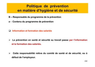 Politique de prévention
en matière d’hygiène et de sécurité
B – Responsable du programme de la prévention
a - Contenu du programme de prévention
 Information et formation des salariés
 La prévention en santé et sécurité au travail passe par l’information
et la formation des salariés.
 Cette responsabilité relève du comité de santé et de sécurité, ou à
défaut de l’employeur.
B – Responsable du programme de la prévention
a - Contenu du programme de prévention
 Information et formation des salariés
 La prévention en santé et sécurité au travail passe par l’information
et la formation des salariés.
 Cette responsabilité relève du comité de santé et de sécurité, ou à
défaut de l’employeur.
232
 