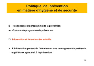 Politique de prévention
en matière d’hygiène et de sécurité
B – Responsable du programme de la prévention
a - Contenu du programme de prévention
 Information et formation des salariés
 L’information permet de faire circuler des renseignements pertinents
et généraux ayant trait à la prévention.
B – Responsable du programme de la prévention
a - Contenu du programme de prévention
 Information et formation des salariés
 L’information permet de faire circuler des renseignements pertinents
et généraux ayant trait à la prévention.
232
 