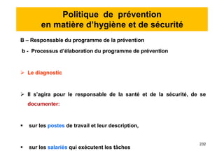 Politique de prévention
en matière d’hygiène et de sécurité
B – Responsable du programme de la prévention
b - Processus d’élaboration du programme de prévention
 Le diagnostic
 Il s’agira pour le responsable de la santé et de la sécurité, de se
documenter:
 sur les postes de travail et leur description,
 sur les salariés qui exécutent les tâches
B – Responsable du programme de la prévention
b - Processus d’élaboration du programme de prévention
 Le diagnostic
 Il s’agira pour le responsable de la santé et de la sécurité, de se
documenter:
 sur les postes de travail et leur description,
 sur les salariés qui exécutent les tâches
232
 