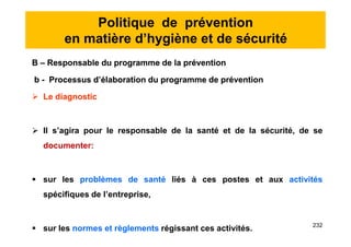 Politique de prévention
en matière d’hygiène et de sécurité
B – Responsable du programme de la prévention
b - Processus d’élaboration du programme de prévention
 Le diagnostic
 Il s’agira pour le responsable de la santé et de la sécurité, de se
documenter:
 sur les problèmes de santé liés à ces postes et aux activités
spécifiques de l’entreprise,
 sur les normes et règlements régissant ces activités.
B – Responsable du programme de la prévention
b - Processus d’élaboration du programme de prévention
 Le diagnostic
 Il s’agira pour le responsable de la santé et de la sécurité, de se
documenter:
 sur les problèmes de santé liés à ces postes et aux activités
spécifiques de l’entreprise,
 sur les normes et règlements régissant ces activités. 232
 