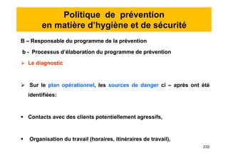 Politique de prévention
en matière d’hygiène et de sécurité
B – Responsable du programme de la prévention
b - Processus d’élaboration du programme de prévention
 Le diagnostic
 Sur le plan opérationnel, les sources de danger ci – après ont été
identifiées:
 Contacts avec des clients potentiellement agressifs,
 Organisation du travail (horaires, itinéraires de travail),
B – Responsable du programme de la prévention
b - Processus d’élaboration du programme de prévention
 Le diagnostic
 Sur le plan opérationnel, les sources de danger ci – après ont été
identifiées:
 Contacts avec des clients potentiellement agressifs,
 Organisation du travail (horaires, itinéraires de travail),
232
 