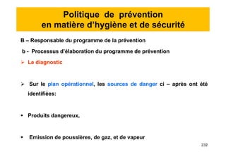 Politique de prévention
en matière d’hygiène et de sécurité
B – Responsable du programme de la prévention
b - Processus d’élaboration du programme de prévention
 Le diagnostic
 Sur le plan opérationnel, les sources de danger ci – après ont été
identifiées:
 Produits dangereux,
 Emission de poussières, de gaz, et de vapeur
B – Responsable du programme de la prévention
b - Processus d’élaboration du programme de prévention
 Le diagnostic
 Sur le plan opérationnel, les sources de danger ci – après ont été
identifiées:
 Produits dangereux,
 Emission de poussières, de gaz, et de vapeur
232
 
