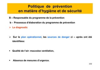 Politique de prévention
en matière d’hygiène et de sécurité
B – Responsable du programme de la prévention
b - Processus d’élaboration du programme de prévention
 Le diagnostic
 Sur le plan opérationnel, les sources de danger ci – après ont été
identifiées:
 Qualité de l’air: mauvaise ventilation,
 Absence de mesures d’urgence.
B – Responsable du programme de la prévention
b - Processus d’élaboration du programme de prévention
 Le diagnostic
 Sur le plan opérationnel, les sources de danger ci – après ont été
identifiées:
 Qualité de l’air: mauvaise ventilation,
 Absence de mesures d’urgence.
232
 