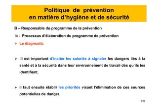 Politique de prévention
en matière d’hygiène et de sécurité
B – Responsable du programme de la prévention
b - Processus d’élaboration du programme de prévention
 Le diagnostic
 Il est important d’inciter les salariés à signaler les dangers liés à la
santé et à la sécurité dans leur environnement de travail dès qu’ils les
identifient.
 Il faut ensuite établir les priorités visant l’élimination de ces sources
potentielles de danger.
B – Responsable du programme de la prévention
b - Processus d’élaboration du programme de prévention
 Le diagnostic
 Il est important d’inciter les salariés à signaler les dangers liés à la
santé et à la sécurité dans leur environnement de travail dès qu’ils les
identifient.
 Il faut ensuite établir les priorités visant l’élimination de ces sources
potentielles de danger.
232
 