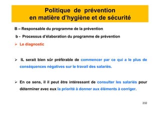 Politique de prévention
en matière d’hygiène et de sécurité
B – Responsable du programme de la prévention
b - Processus d’élaboration du programme de prévention
 Le diagnostic
 IL serait bien sûr préférable de commencer par ce qui a le plus de
conséquences négatives sur le travail des salariés.
 En ce sens, il il peut être intéressant de consulter les salariés pour
déterminer avec eux la priorité à donner aux éléments à corriger.
B – Responsable du programme de la prévention
b - Processus d’élaboration du programme de prévention
 Le diagnostic
 IL serait bien sûr préférable de commencer par ce qui a le plus de
conséquences négatives sur le travail des salariés.
 En ce sens, il il peut être intéressant de consulter les salariés pour
déterminer avec eux la priorité à donner aux éléments à corriger.
232
 