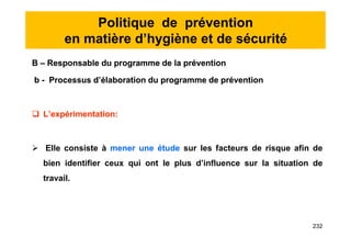 Politique de prévention
en matière d’hygiène et de sécurité
B – Responsable du programme de la prévention
b - Processus d’élaboration du programme de prévention
 L’expérimentation:
 Elle consiste à mener une étude sur les facteurs de risque afin de
bien identifier ceux qui ont le plus d’influence sur la situation de
travail.
B – Responsable du programme de la prévention
b - Processus d’élaboration du programme de prévention
 L’expérimentation:
 Elle consiste à mener une étude sur les facteurs de risque afin de
bien identifier ceux qui ont le plus d’influence sur la situation de
travail.
232
 