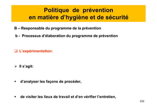 Politique de prévention
en matière d’hygiène et de sécurité
B – Responsable du programme de la prévention
b - Processus d’élaboration du programme de prévention
 L’expérimentation:
 Il s’agit:
 d’analyser les façons de procéder,
 de visiter les lieux de travail et d’en vérifier l’entretien,
B – Responsable du programme de la prévention
b - Processus d’élaboration du programme de prévention
 L’expérimentation:
 Il s’agit:
 d’analyser les façons de procéder,
 de visiter les lieux de travail et d’en vérifier l’entretien,
232
 