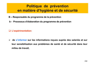 Politique de prévention
en matière d’hygiène et de sécurité
B – Responsable du programme de la prévention
b - Processus d’élaboration du programme de prévention
 L’expérimentation:
 de s’informer sur les informations reçues auprès des salariés et sur
leur sensibilisation aux problèmes de santé et de sécurité dans leur
milieu de travail,
B – Responsable du programme de la prévention
b - Processus d’élaboration du programme de prévention
 L’expérimentation:
 de s’informer sur les informations reçues auprès des salariés et sur
leur sensibilisation aux problèmes de santé et de sécurité dans leur
milieu de travail,
232
 