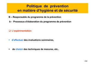 Politique de prévention
en matière d’hygiène et de sécurité
B – Responsable du programme de la prévention
b - Processus d’élaboration du programme de prévention
 L’expérimentation:
 d’effectuer des évaluations sommaires,
 de choisir des techniques de mesures, etc..
B – Responsable du programme de la prévention
b - Processus d’élaboration du programme de prévention
 L’expérimentation:
 d’effectuer des évaluations sommaires,
 de choisir des techniques de mesures, etc..
232
 