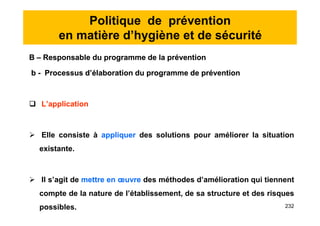 Politique de prévention
en matière d’hygiène et de sécurité
B – Responsable du programme de la prévention
b - Processus d’élaboration du programme de prévention
 L’application
 Elle consiste à appliquer des solutions pour améliorer la situation
existante.
 Il s’agit de mettre en œuvre des méthodes d’amélioration qui tiennent
compte de la nature de l’établissement, de sa structure et des risques
possibles.
B – Responsable du programme de la prévention
b - Processus d’élaboration du programme de prévention
 L’application
 Elle consiste à appliquer des solutions pour améliorer la situation
existante.
 Il s’agit de mettre en œuvre des méthodes d’amélioration qui tiennent
compte de la nature de l’établissement, de sa structure et des risques
possibles. 232
 