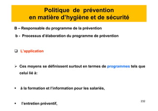 Politique de prévention
en matière d’hygiène et de sécurité
B – Responsable du programme de la prévention
b - Processus d’élaboration du programme de prévention
 L’application
 Ces moyens se définissent surtout en termes de programmes tels que
celui lié à:
 à la formation et l’information pour les salariés,
 l’entretien préventif,
B – Responsable du programme de la prévention
b - Processus d’élaboration du programme de prévention
 L’application
 Ces moyens se définissent surtout en termes de programmes tels que
celui lié à:
 à la formation et l’information pour les salariés,
 l’entretien préventif,
232
 