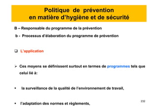 Politique de prévention
en matière d’hygiène et de sécurité
B – Responsable du programme de la prévention
b - Processus d’élaboration du programme de prévention
 L’application
 Ces moyens se définissent surtout en termes de programmes tels que
celui lié à:
 la surveillance de la qualité de l’environnement de travail,
 l’adaptation des normes et règlements,
B – Responsable du programme de la prévention
b - Processus d’élaboration du programme de prévention
 L’application
 Ces moyens se définissent surtout en termes de programmes tels que
celui lié à:
 la surveillance de la qualité de l’environnement de travail,
 l’adaptation des normes et règlements,
232
 