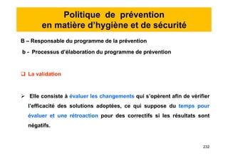 Politique de prévention
en matière d’hygiène et de sécurité
B – Responsable du programme de la prévention
b - Processus d’élaboration du programme de prévention
 La validation
 Elle consiste à évaluer les changements qui s’opèrent afin de vérifier
l’efficacité des solutions adoptées, ce qui suppose du temps pour
évaluer et une rétroaction pour des correctifs si les résultats sont
négatifs.
B – Responsable du programme de la prévention
b - Processus d’élaboration du programme de prévention
 La validation
 Elle consiste à évaluer les changements qui s’opèrent afin de vérifier
l’efficacité des solutions adoptées, ce qui suppose du temps pour
évaluer et une rétroaction pour des correctifs si les résultats sont
négatifs.
232
 