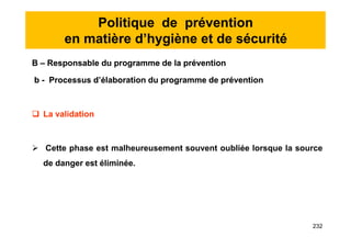 Politique de prévention
en matière d’hygiène et de sécurité
B – Responsable du programme de la prévention
b - Processus d’élaboration du programme de prévention
 La validation
 Cette phase est malheureusement souvent oubliée lorsque la source
de danger est éliminée.
B – Responsable du programme de la prévention
b - Processus d’élaboration du programme de prévention
 La validation
 Cette phase est malheureusement souvent oubliée lorsque la source
de danger est éliminée.
232
 